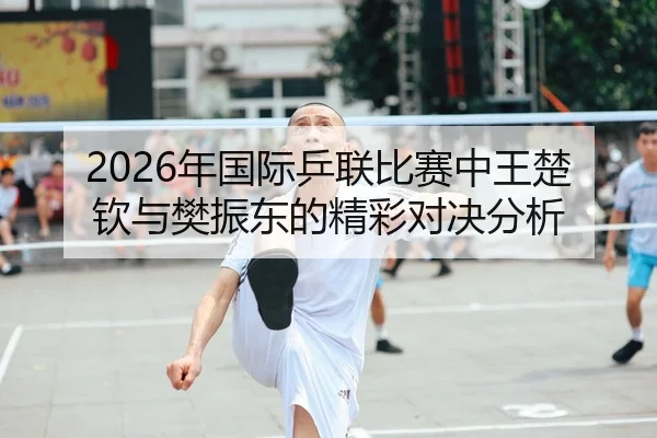 2026年国际乒联比赛中王楚钦与樊振东的精彩对决分析