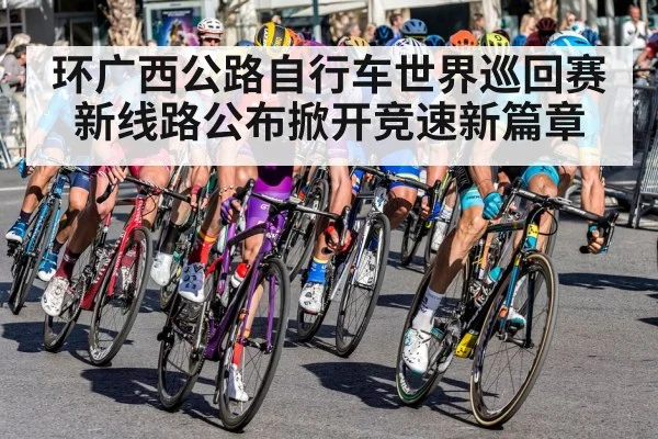 环广西公路自行车世界巡回赛新线路公布掀开竞速新篇章